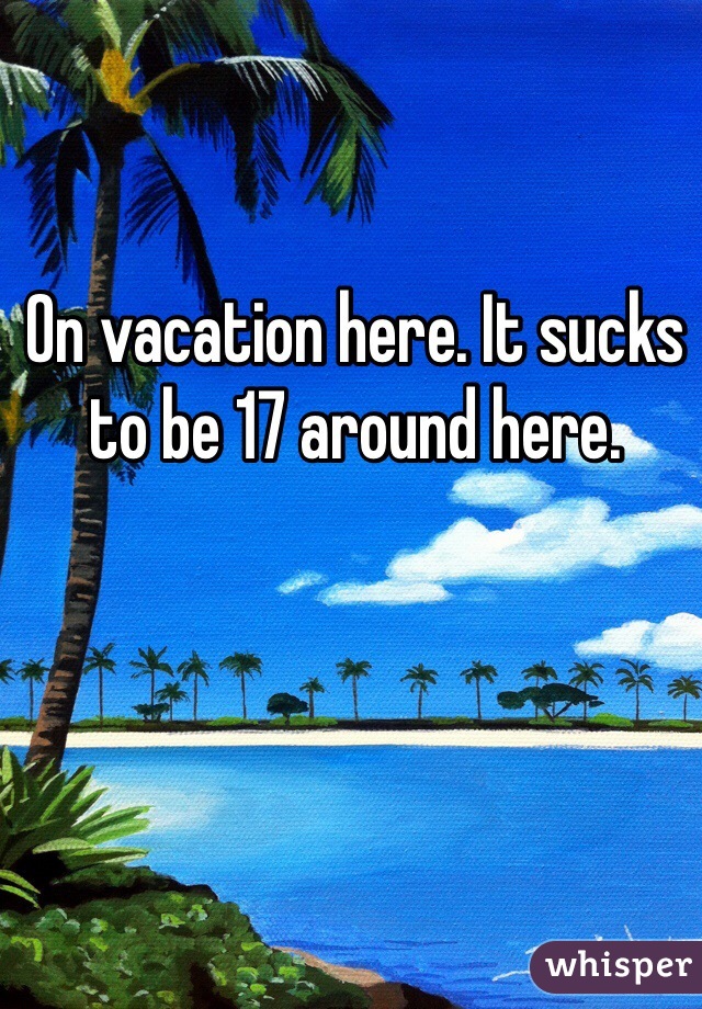
On vacation here. It sucks to be 17 around here.
