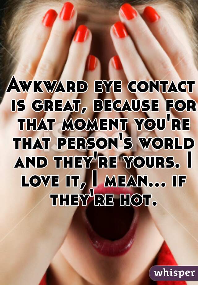 Awkward eye contact is great, because for that moment you're that person's world and they're yours. I love it, I mean... if they're hot.