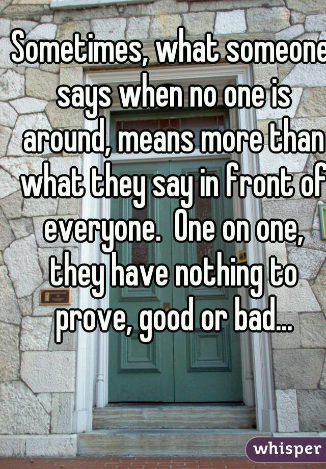 Sometimes, what someone says when no one is around, means more than what they say in front of everyone.  One on one, they have nothing to prove, good or bad...