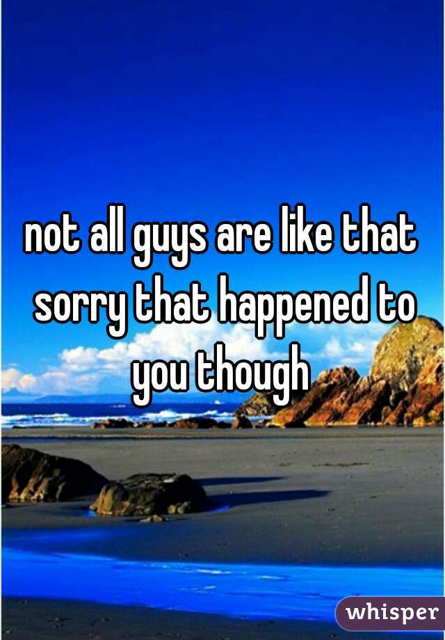 not all guys are like that sorry that happened to you though 