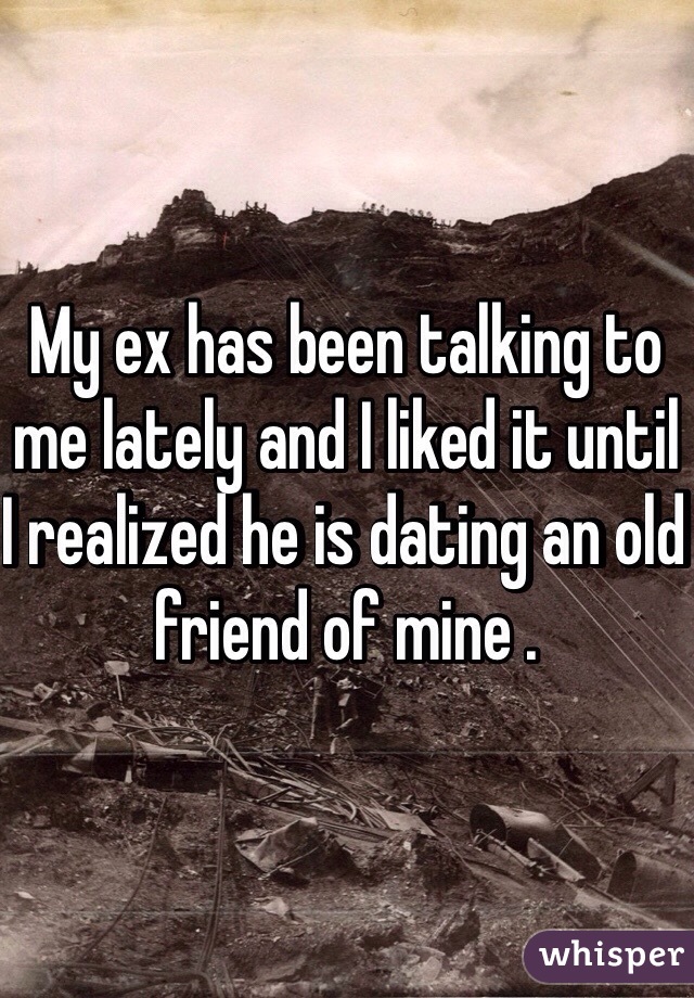 My ex has been talking to me lately and I liked it until I realized he is dating an old friend of mine .