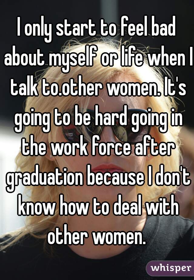 I only start to feel bad about myself or life when I talk to.other women. It's going to be hard going in the work force after graduation because I don't know how to deal with other women. 