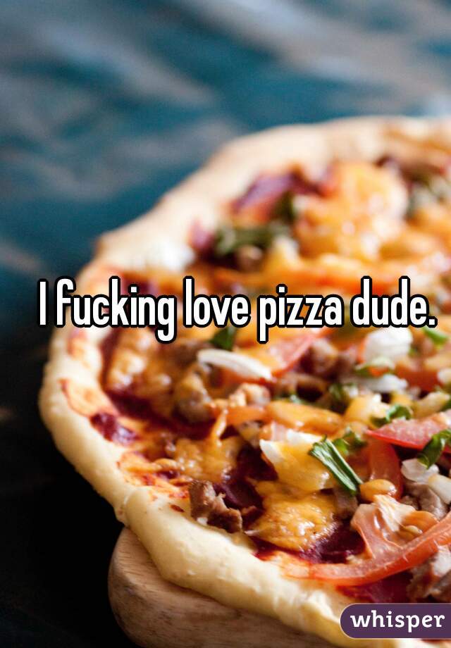 I fucking love pizza dude. 
