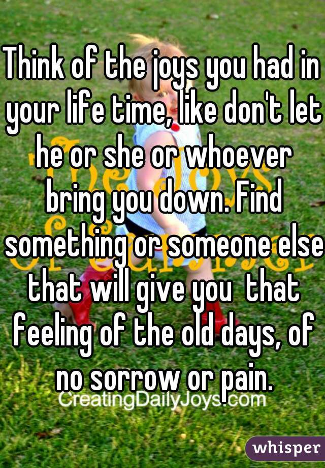 Think of the joys you had in your life time, like don't let he or she or whoever bring you down. Find something or someone else that will give you  that feeling of the old days, of no sorrow or pain.