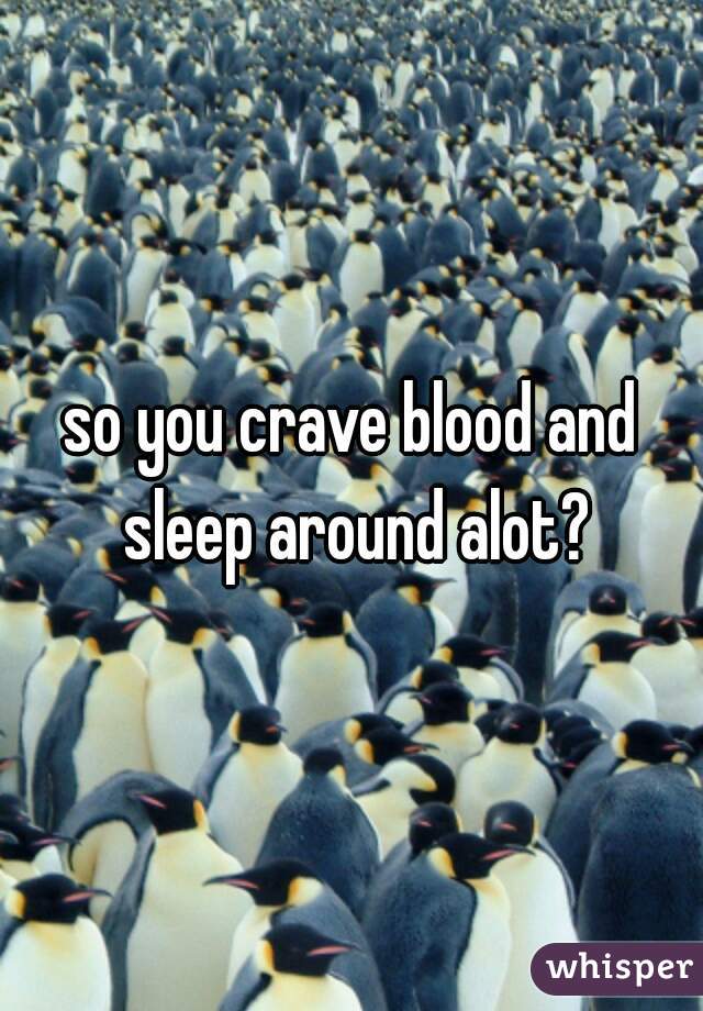 so you crave blood and sleep around alot?