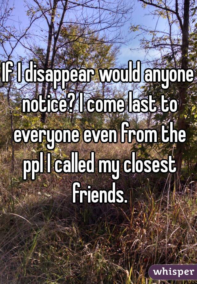 If I disappear would anyone notice? I come last to everyone even from the ppl I called my closest friends.