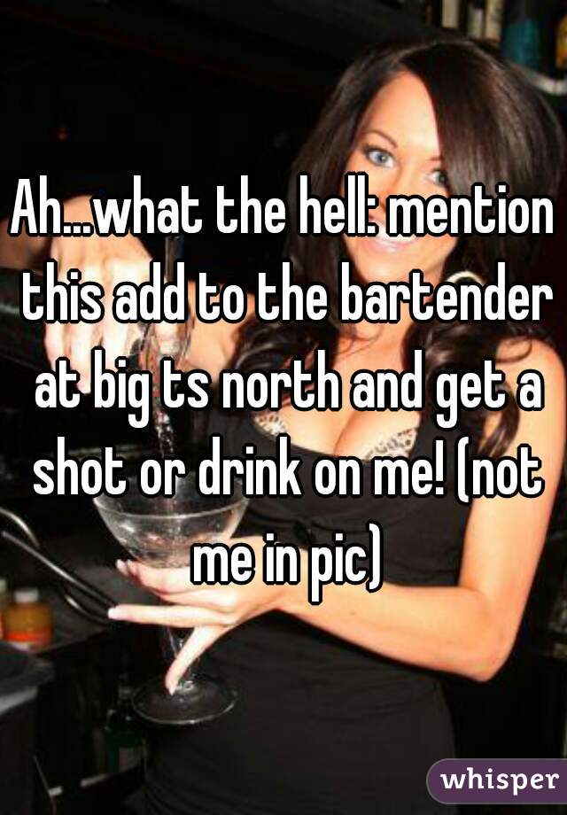 Ah...what the hell: mention this add to the bartender at big ts north and get a shot or drink on me! (not me in pic)