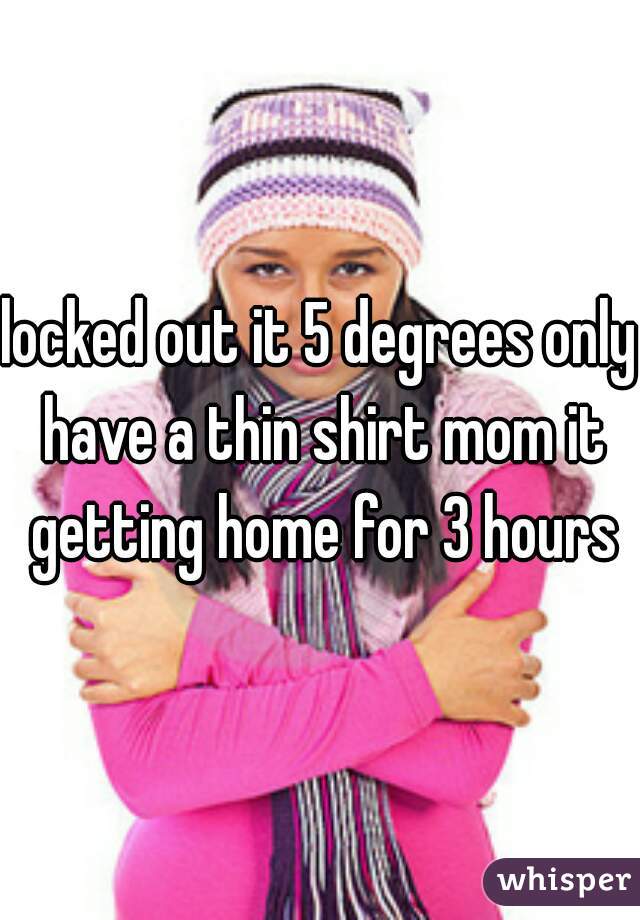 locked out it 5 degrees only have a thin shirt mom it getting home for 3 hours