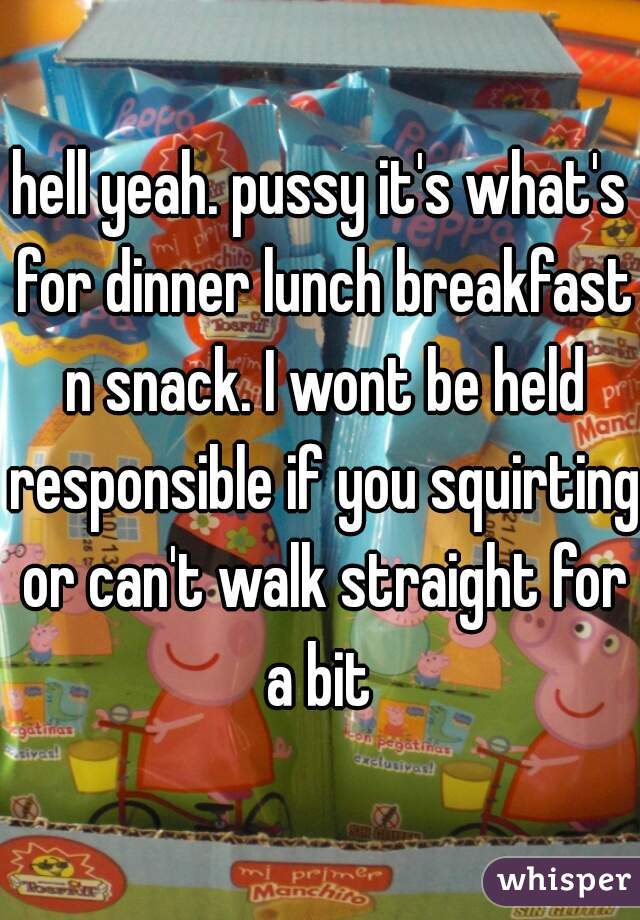 hell yeah. pussy it's what's for dinner lunch breakfast n snack. I wont be held responsible if you squirting or can't walk straight for a bit 