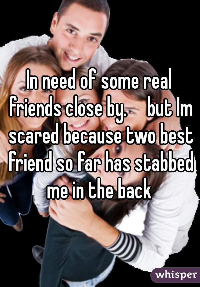 In need of some real friends close by.     but Im scared because two best friend so far has stabbed me in the back 