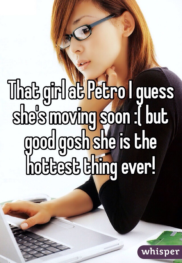 That girl at Petro I guess she's moving soon :( but good gosh she is the hottest thing ever! 