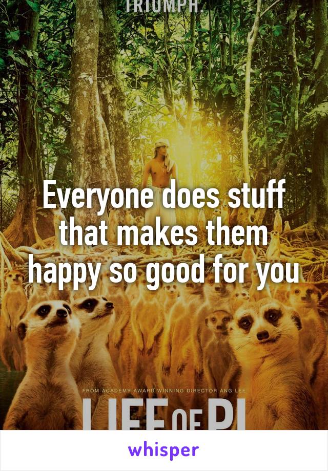 Everyone does stuff that makes them happy so good for you