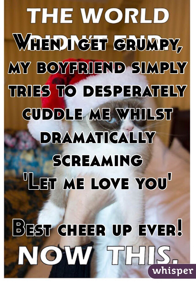 When i get grumpy, my boyfriend simply tries to desperately cuddle me whilst dramatically screaming 
'Let me love you' 

Best cheer up ever! 