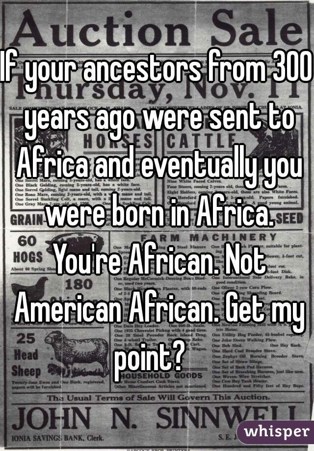 If your ancestors from 300 years ago were sent to Africa and eventually you were born in Africa. You're African. Not American African. Get my point?   