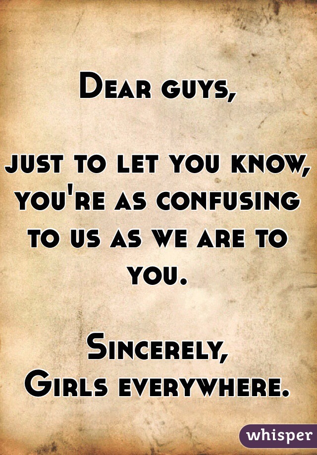 Dear guys,

just to let you know, you're as confusing to us as we are to you. 
 
Sincerely,
Girls everywhere. 