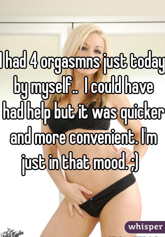 I had 4 orgasmns just today by myself..  I could have had help but it was quicker and more convenient. I'm just in that mood. ;)  