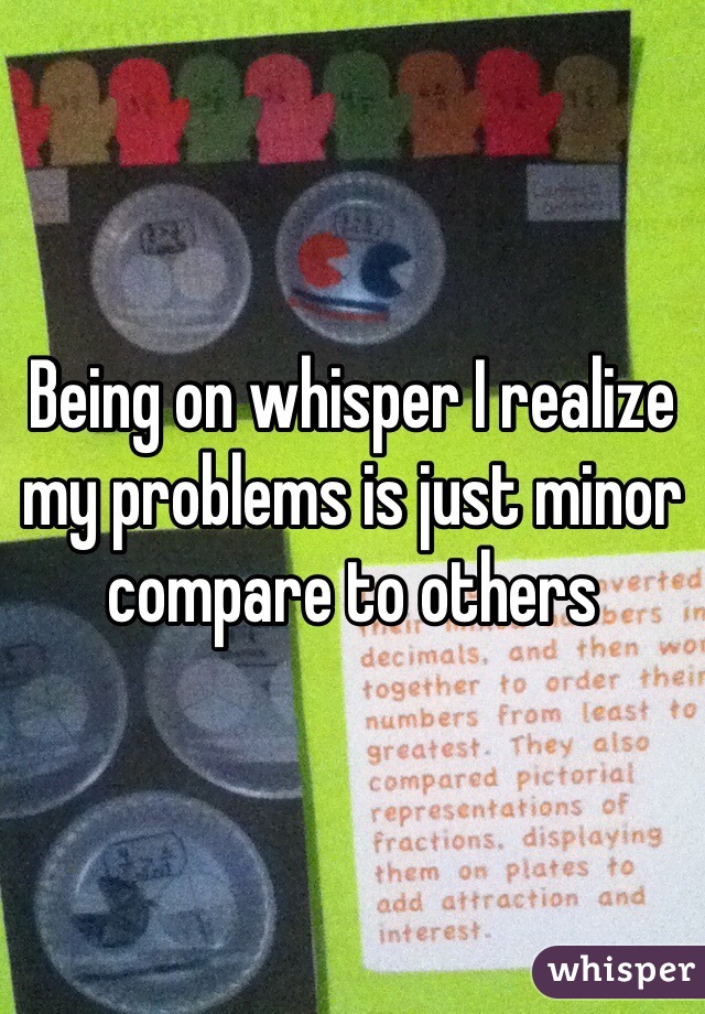 Being on whisper I realize my problems is just minor compare to others 