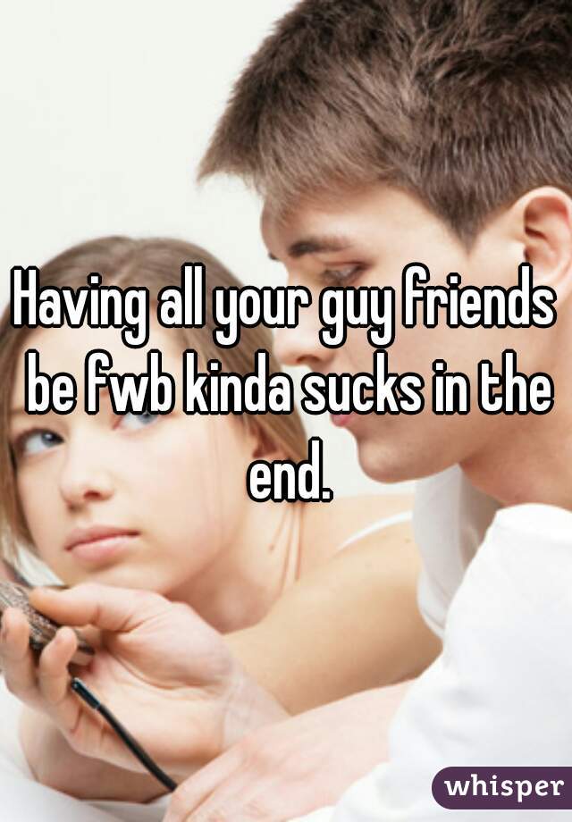 Having all your guy friends be fwb kinda sucks in the end.
