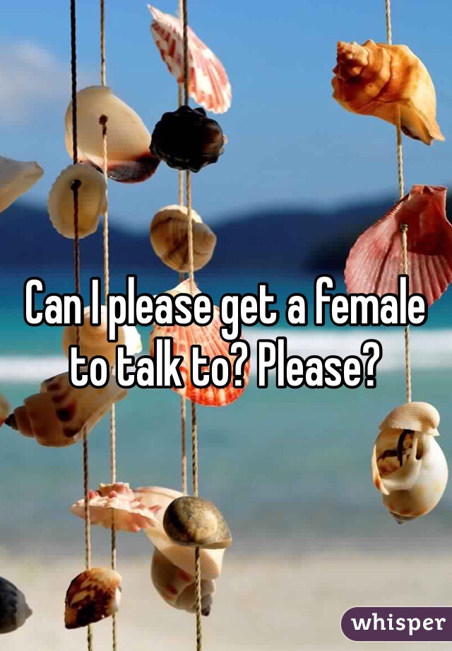 Can I please get a female to talk to? Please?