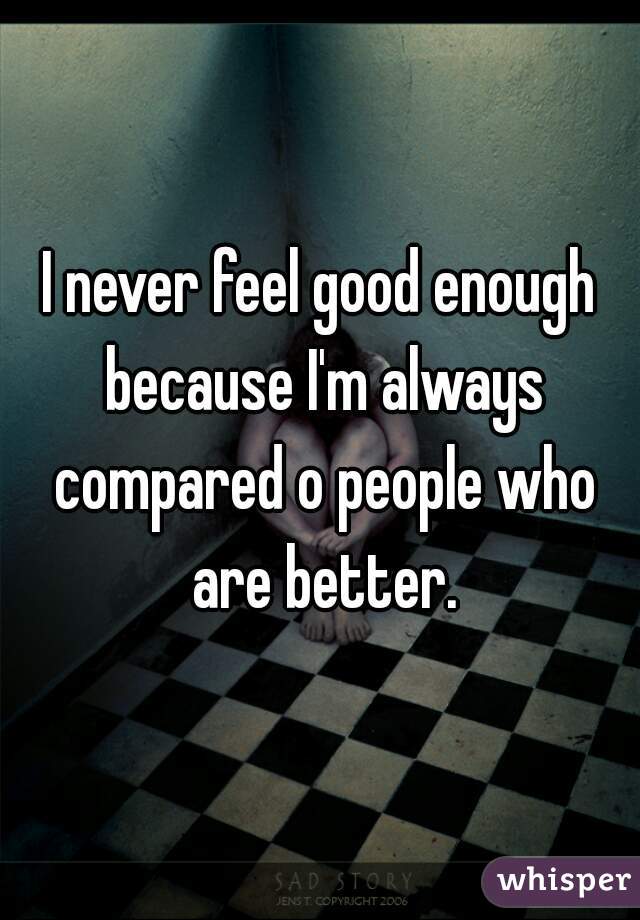 I never feel good enough because I'm always compared o people who are better.