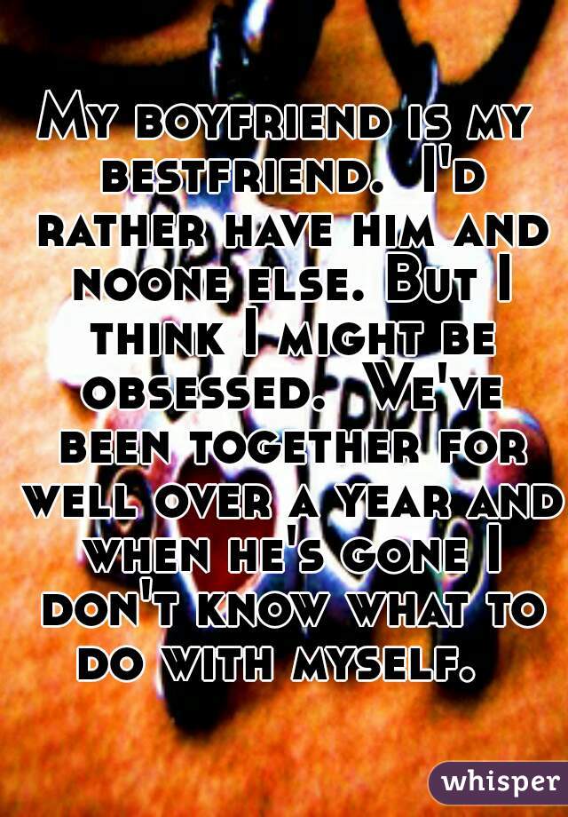 My boyfriend is my bestfriend.  I'd rather have him and noone else. But I think I might be obsessed.  We've been together for well over a year and when he's gone I don't know what to do with myself.  
