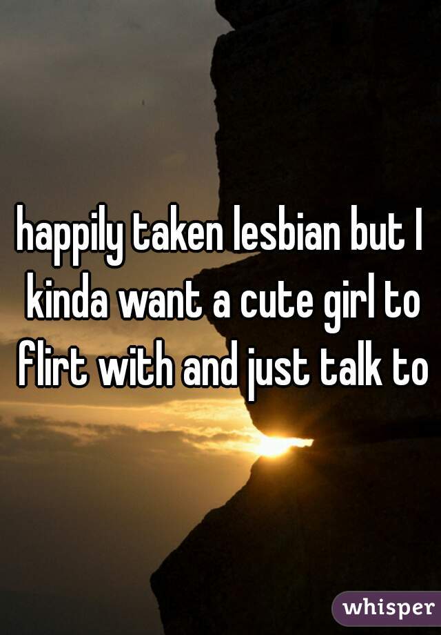 happily taken lesbian but I kinda want a cute girl to flirt with and just talk to