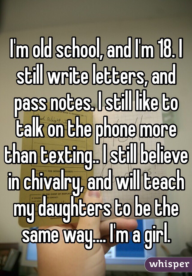 I'm old school, and I'm 18. I still write letters, and pass notes. I still like to talk on the phone more than texting.. I still believe in chivalry, and will teach my daughters to be the same way.... I'm a girl. 