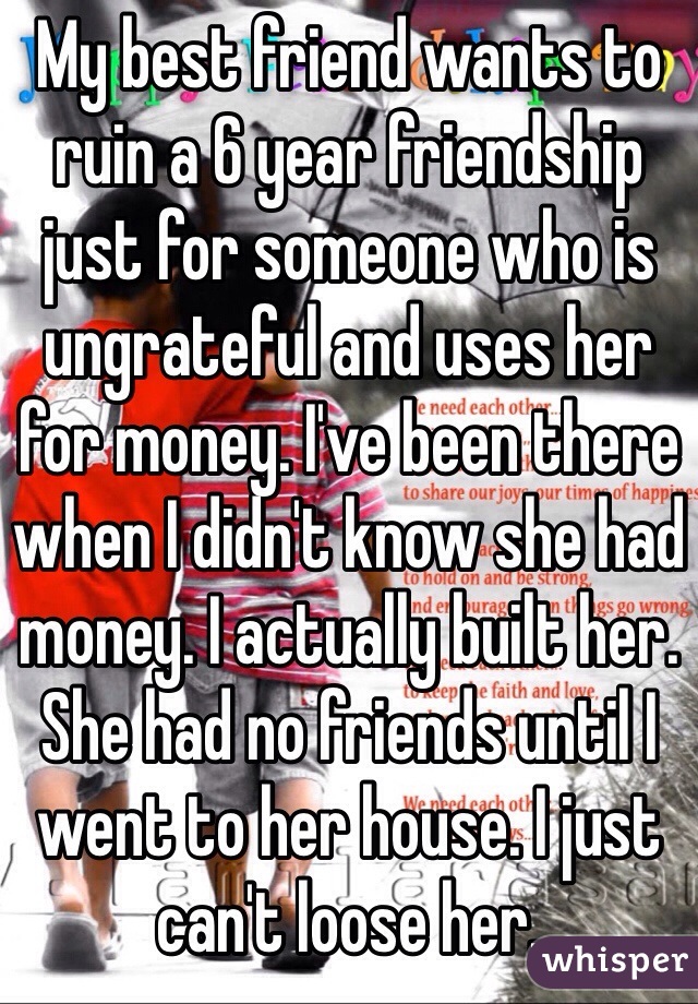 My best friend wants to ruin a 6 year friendship just for someone who is ungrateful and uses her for money. I've been there when I didn't know she had money. I actually built her. She had no friends until I went to her house. I just can't loose her. 
