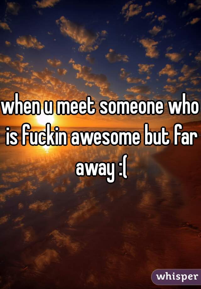 when u meet someone who is fuckin awesome but far away :(