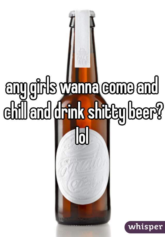 any girls wanna come and chill and drink shitty beer? lol 