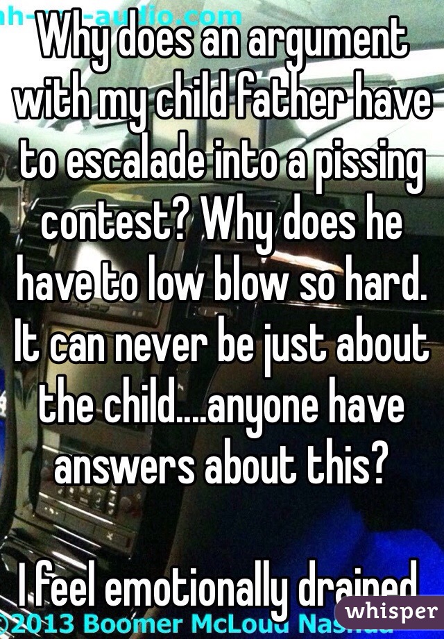 Why does an argument with my child father have to escalade into a pissing contest? Why does he have to low blow so hard. It can never be just about the child....anyone have answers about this? 

I feel emotionally drained.
