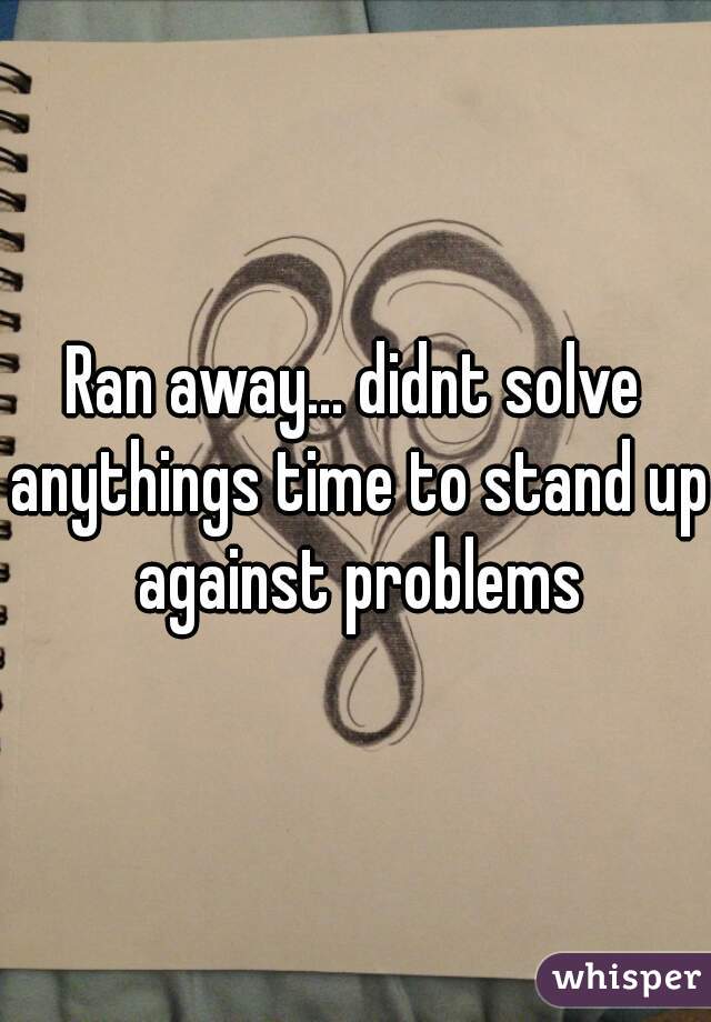 Ran away... didnt solve anythings time to stand up against problems