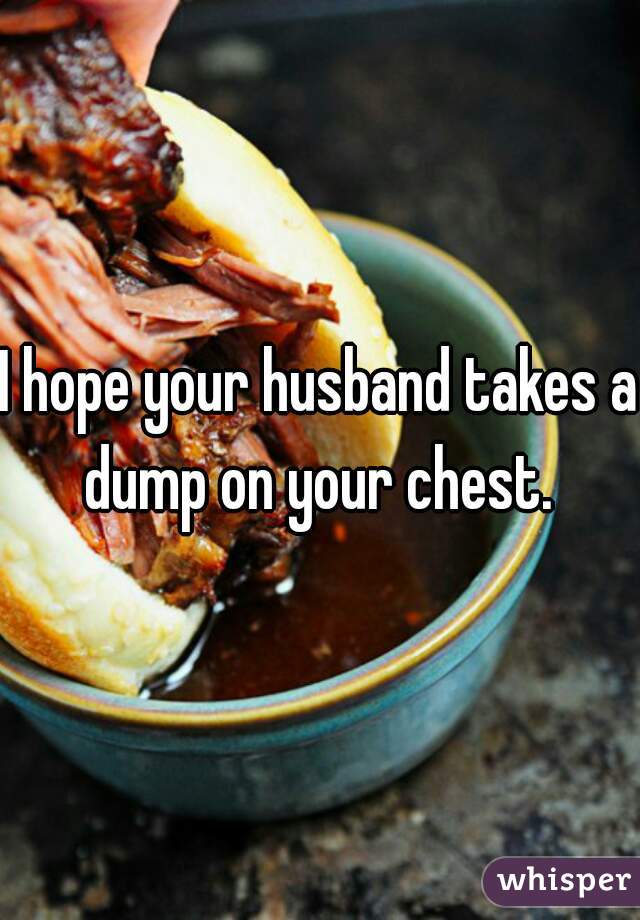 I hope your husband takes a dump on your chest. 