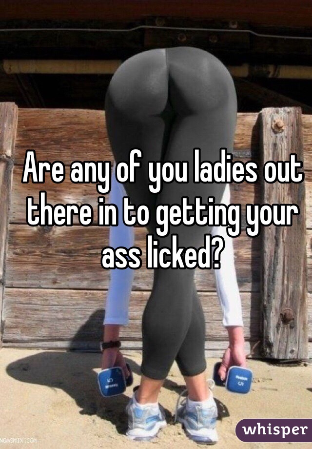 Are any of you ladies out there in to getting your ass licked?