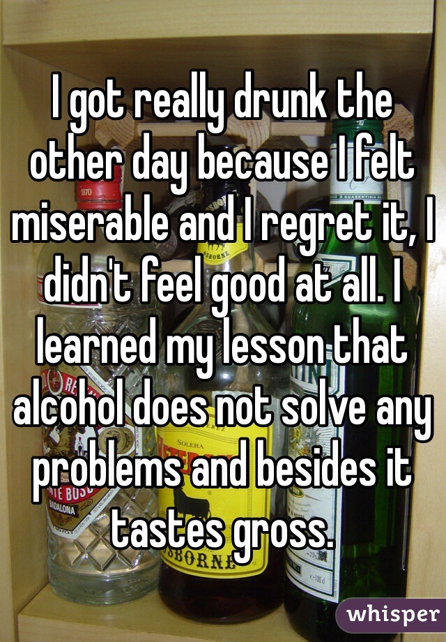 I got really drunk the other day because I felt miserable and I regret it, I didn't feel good at all. I learned my lesson that alcohol does not solve any problems and besides it tastes gross.
