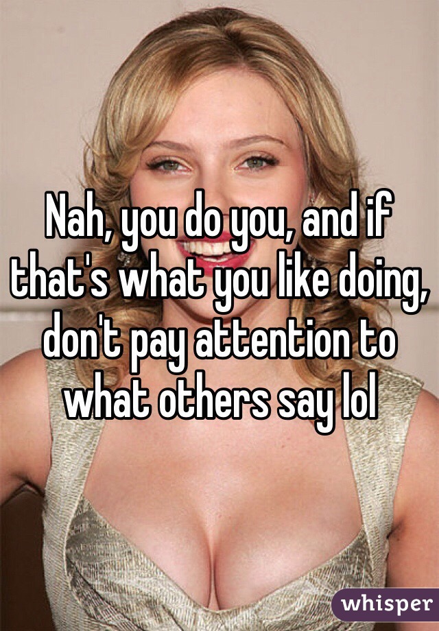 Nah, you do you, and if that's what you like doing, don't pay attention to what others say lol