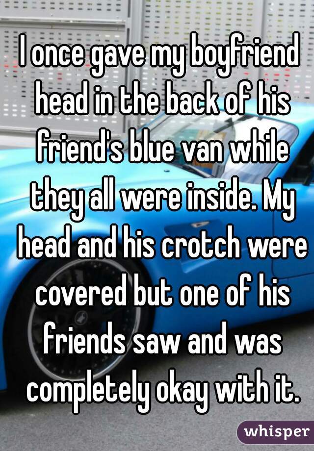 I once gave my boyfriend head in the back of his friend's blue van while they all were inside. My head and his crotch were covered but one of his friends saw and was completely okay with it.