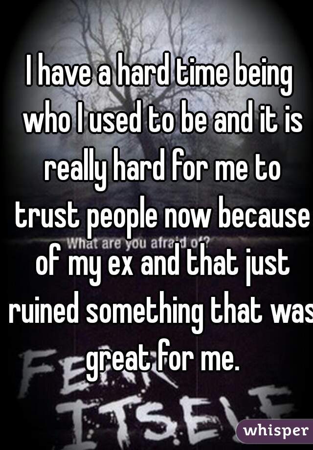 I have a hard time being who I used to be and it is really hard for me to trust people now because of my ex and that just ruined something that was great for me.