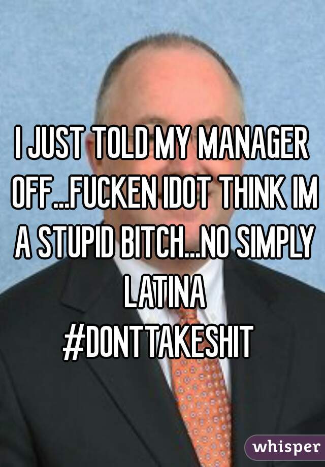 I JUST TOLD MY MANAGER OFF...FUCKEN IDOT THINK IM A STUPID BITCH...NO SIMPLY LATINA
#DONTTAKESHIT 