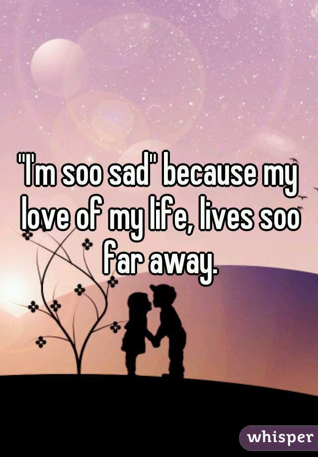 "I'm soo sad" because my love of my life, lives soo far away.
