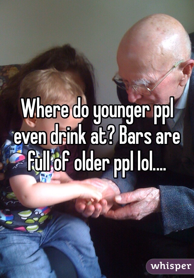 Where do younger ppl even drink at? Bars are full of older ppl lol....