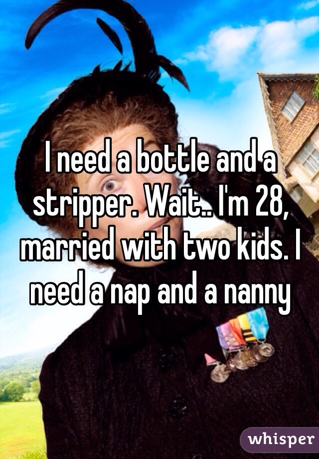 I need a bottle and a stripper. Wait.. I'm 28, married with two kids. I need a nap and a nanny 
