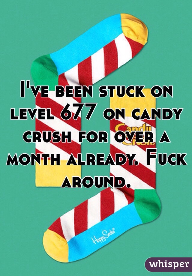 I've been stuck on level 677 on candy crush for over a month already. Fuck around. 