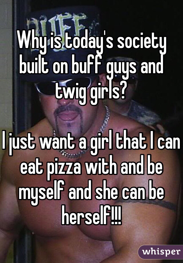 Why is today's society built on buff guys and twig girls?

I just want a girl that I can eat pizza with and be myself and she can be herself!!! 