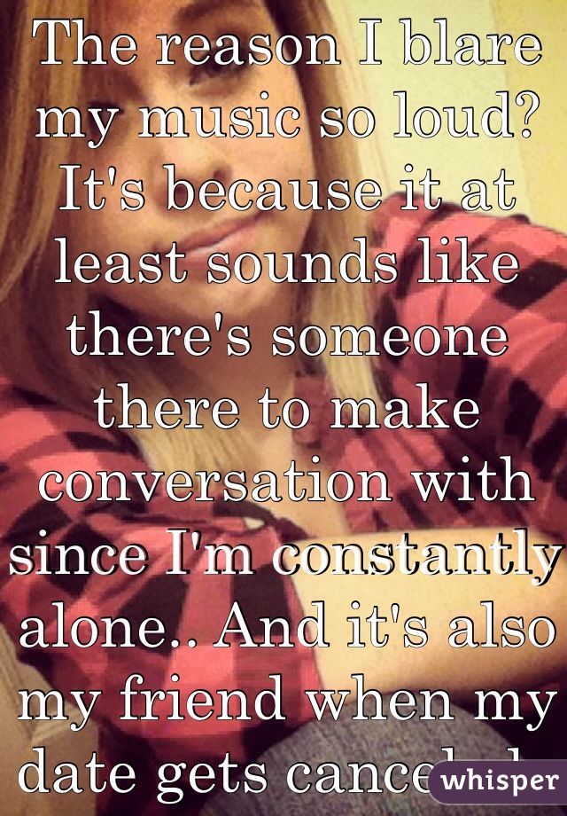 The reason I blare my music so loud? It's because it at least sounds like there's someone there to make conversation with since I'm constantly alone.. And it's also my friend when my date gets canceled..