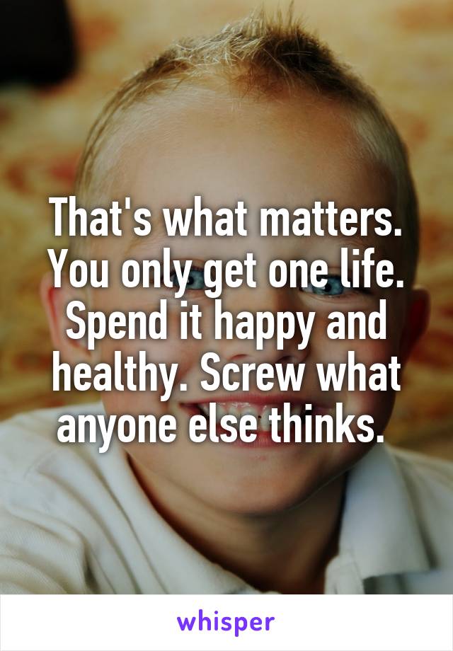 That's what matters. You only get one life. Spend it happy and healthy. Screw what anyone else thinks. 