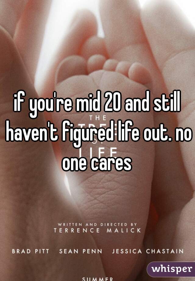 if you're mid 20 and still haven't figured life out. no one cares 