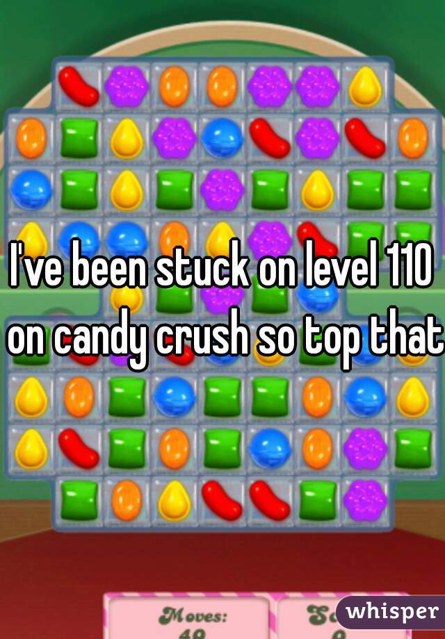 I've been stuck on level 110 on candy crush so top that