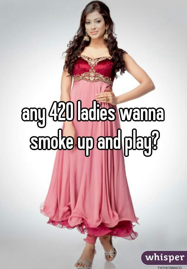 any 420 ladies wanna smoke up and play?