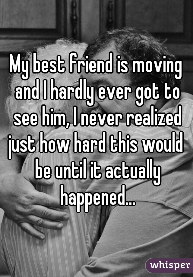 My best friend is moving and I hardly ever got to see him, I never realized just how hard this would  be until it actually happened...